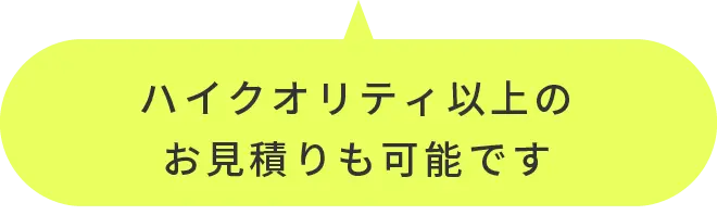 ハイクオリティ以上のお見積りも可能です