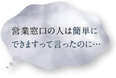 営業窓口の人は簡単にできますって言ったのに…