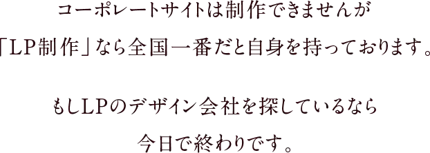コーポレートサイトは制作できませんが「LP制作」なら全国一番だと自身を持っております。もしLPのデザイン会社を探しているなら今日で終わりです。