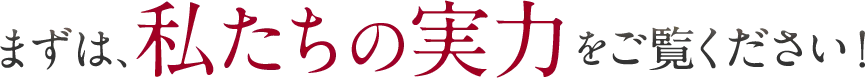 まずは、私たちの実力をご覧ください！