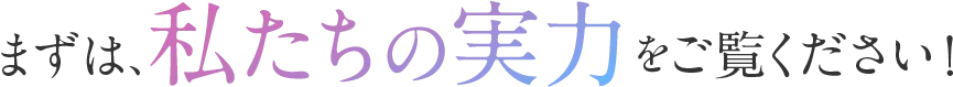 まずは、私たちの実力をご覧ください！