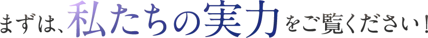 まずは、私たちの実力をご覧ください！
