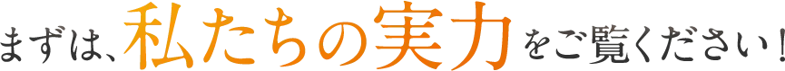 まずは、私たちの実力をご覧ください！