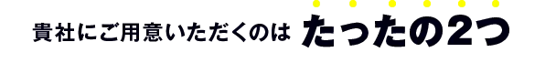 貴社にご用意いただくのはたったの2つ