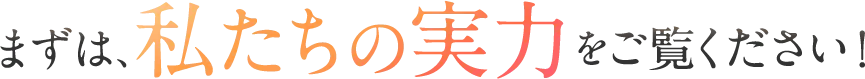 まずは、私たちの実力をご覧ください！
