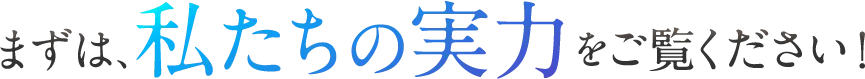 まずは、私たちの実力をご覧ください！