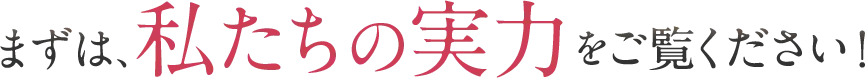 まずは、私たちの実力をご覧ください！