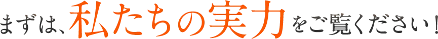 まずは、私たちの実力をご覧ください！